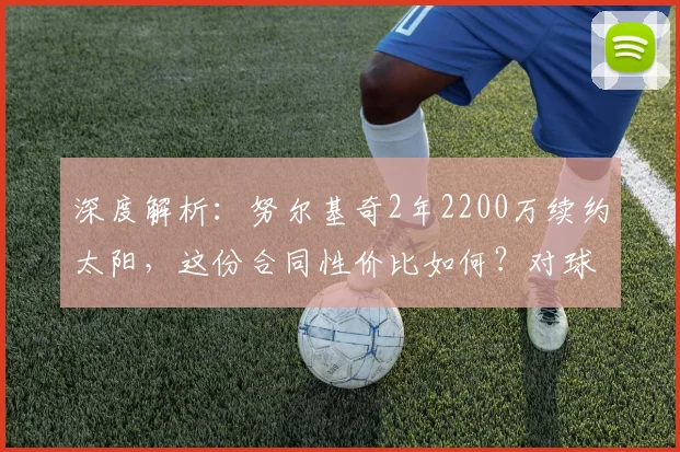 深度解析:努尔基奇2年2200万续约太阳,这份合同性价比如何?对球队争冠有何影响