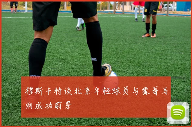 穆斯卡特谈北京年轻球员与蒙哥马利成功前景
