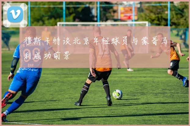 穆斯卡特谈北京年轻球员与蒙哥马利成功前景