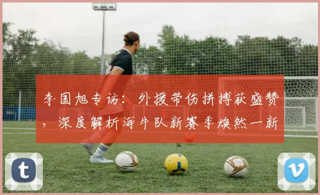 李国旭专访：外援带伤拼搏获盛赞，深度解析海牛队新赛季焕然一新之谜