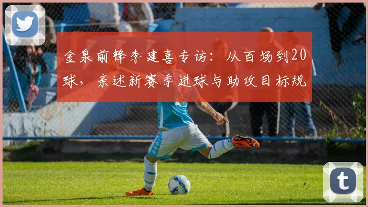 金泉前锋李建喜专访：从百场到20球，亲述新赛季进球与助攻目标规划