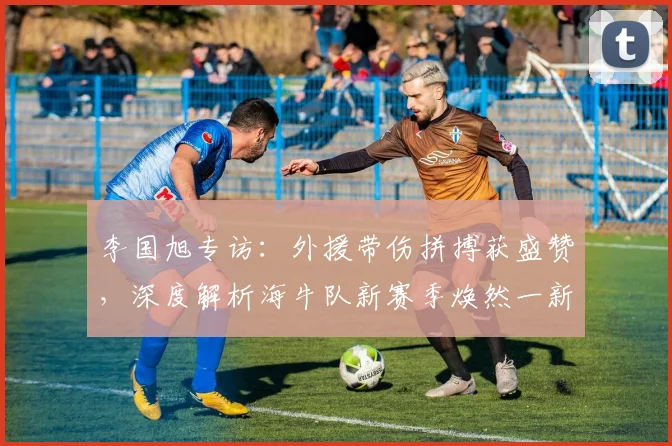 李国旭专访:外援带伤拼搏获盛赞,深度解析海牛队新赛季焕然一新之谜